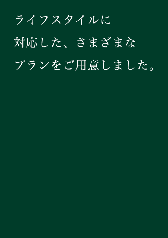 ライフスタイルに対応した、さまざまなプランをご用意しました。