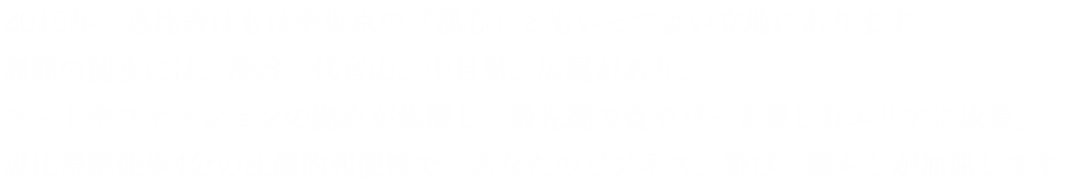 2015年、恵比寿はもはや東京の「都心」ともいってよい立地にあります。周囲の徒歩には、渋谷、代官山、中目黒、広尾があり、アートやファッションの拠点が集積し、最先端の食やバーを楽しむエリアに成長。恵比寿駅徒歩4分の圧倒的利便性で、あなたのビジネス、遊び、暮らしが加速します。