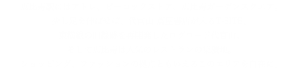 恵比寿駅にはアトレ、ピーコックストア、恵比寿ガーデンスクエア。少し足を伸ばせば、代官山 蔦屋書店が入るT-SITE、東横線の旧線跡を再開発したログロード代官山。そして恵比寿は人気のレストランの集積地。ショッピング、ファッションの拠点ともいえるこのエリアを自在に。